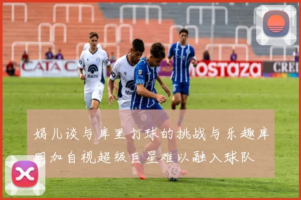 娟儿谈与库里打球的挑战与乐趣库明加自视超级巨星难以融入球队