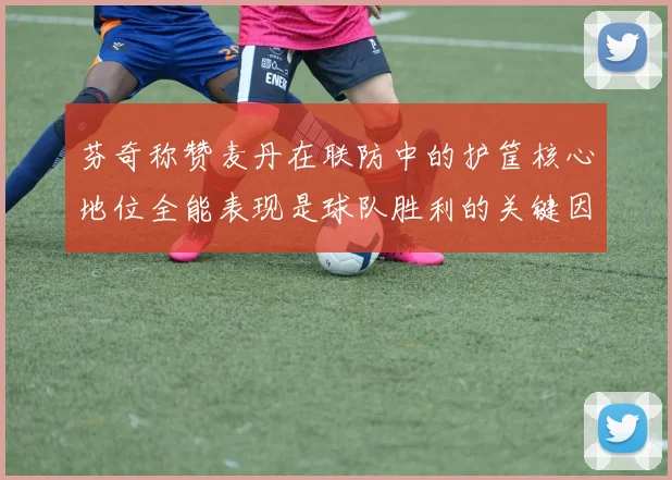 芬奇称赞麦丹在联防中的护筐核心地位全能表现是球队胜利的关键因素