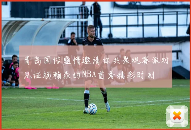 青岛国信盛情邀请你共聚观赛派对见证杨瀚森的NBA首秀精彩时刻