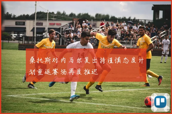 桑托斯对内马尔复出持谨慎态度计划重返赛场再度推迟