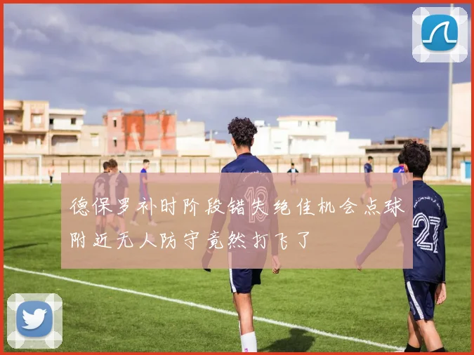 德保罗补时阶段错失绝佳机会点球附近无人防守竟然打飞了
