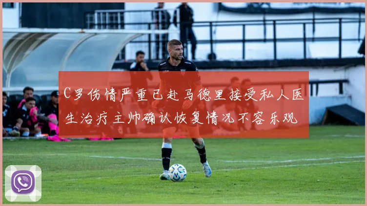 C罗伤情严重已赴马德里接受私人医生治疗主帅确认恢复情况不容乐观