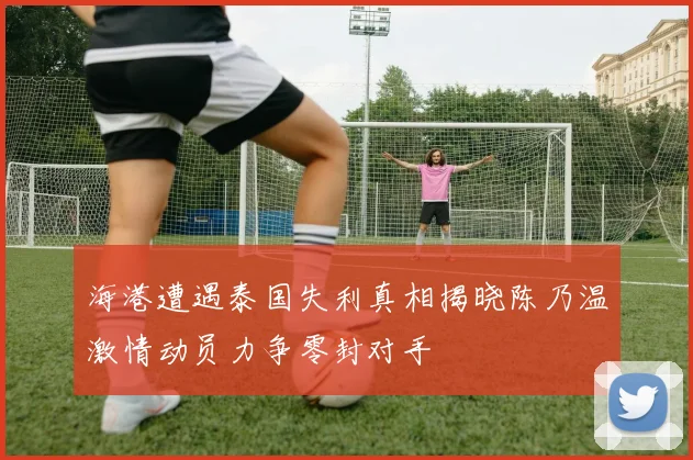 海港遭遇泰国失利真相揭晓陈乃温激情动员力争零封对手