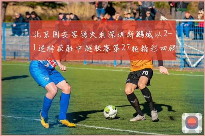 北京国安客场失利深圳新鹏城以2-1逆转获胜中超联赛第27轮精彩回顾