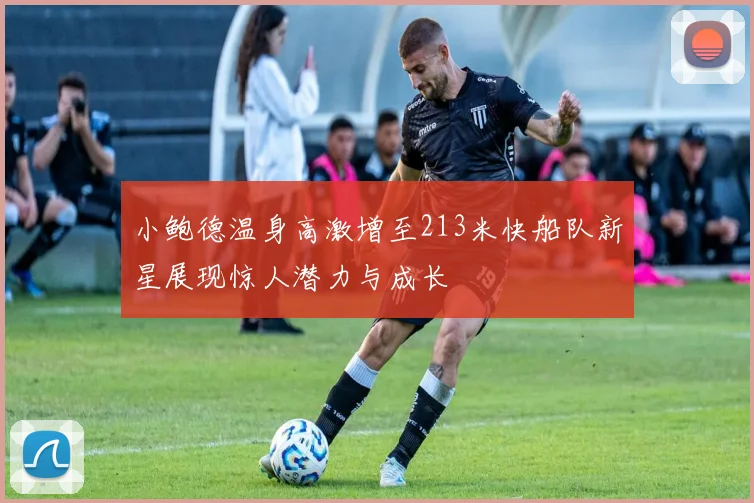 小鲍德温身高激增至213米快船队新星展现惊人潜力与成长