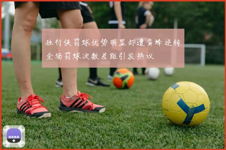 独行侠罚球优势明显却遭黄蜂逆转全场罚球次数差距引发热议