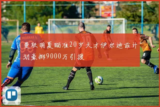 曼联明夏瞄准20岁天才伊尔迪兹计划豪掷9000万引援