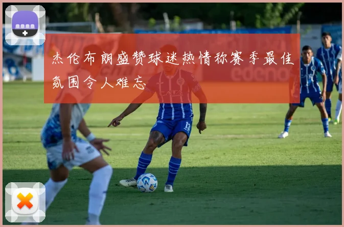杰伦布朗盛赞球迷热情称赛季最佳氛围令人难忘