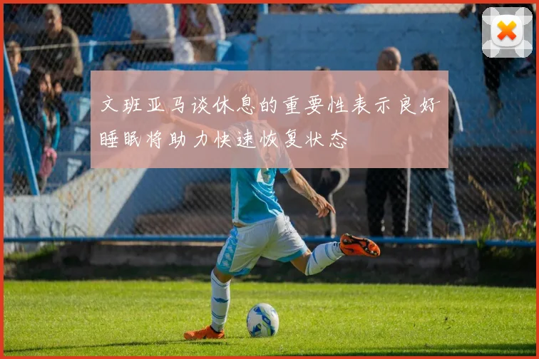 文班亚马谈休息的重要性表示良好睡眠将助力快速恢复状态