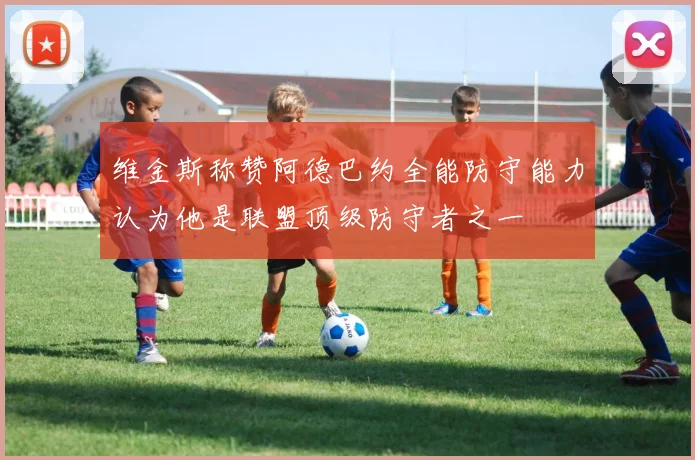 维金斯称赞阿德巴约全能防守能力认为他是联盟顶级防守者之一