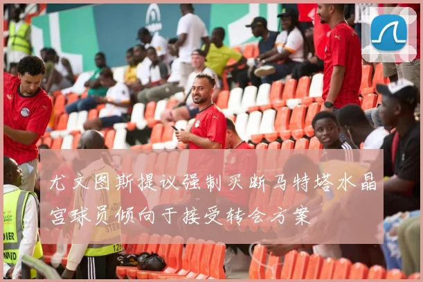 尤文图斯提议强制买断马特塔水晶宫球员倾向于接受转会方案
