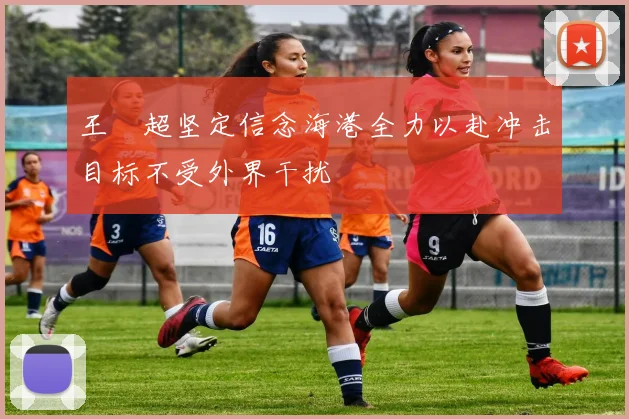 王燊超坚定信念海港全力以赴冲击目标不受外界干扰