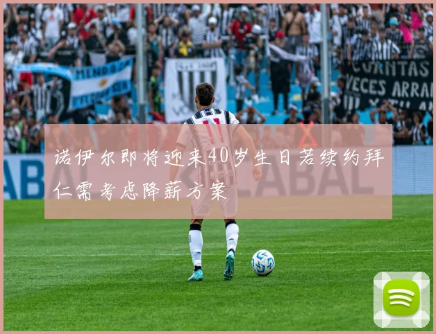 诺伊尔即将迎来40岁生日若续约拜仁需考虑降薪方案