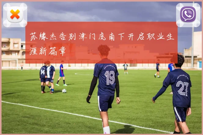 苏缘杰告别津门虎南下开启职业生涯新篇章