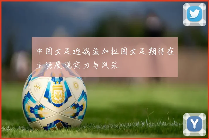 中国女足迎战孟加拉国女足期待在主场展现实力与风采