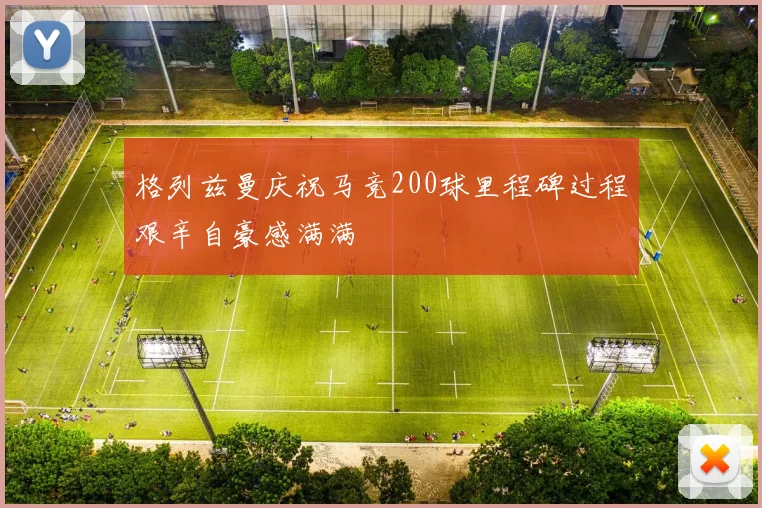 格列兹曼庆祝马竞200球里程碑过程艰辛自豪感满满